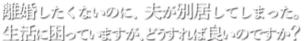 離婚したくないのに、夫が別居してしまった。生活に困っていますが、どうすれば良いのですか？