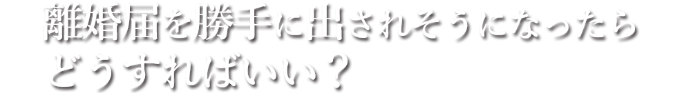 離婚届を勝手に出されそうになったらどうすればいい？