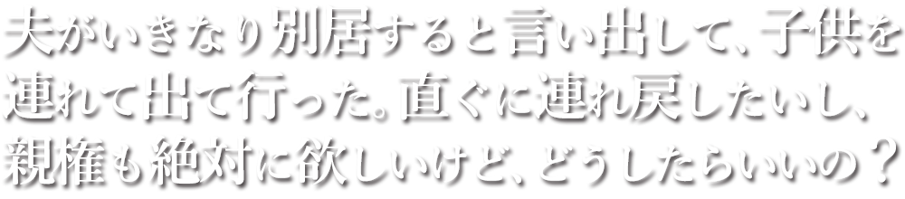 夫がいきなり別居すると言い出して、子供を連れて出て行った。直ぐに連れ戻したいし、親権も絶対に欲しいけど、どうしたらいいの？