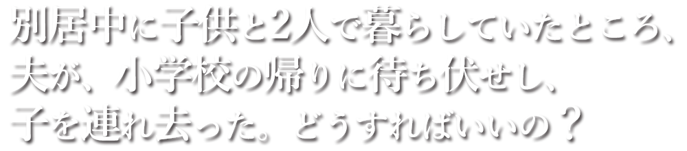 別居中に子供と2人で暮らしていたところ、夫が、小学校の帰りに待ち伏せし、子を連れ去った。どうすればいいの？