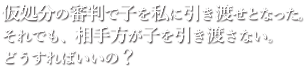 仮処分の審判で子を私に引き渡せとなった。それでも、相手方が子を引き渡さない。どうすればいいの？