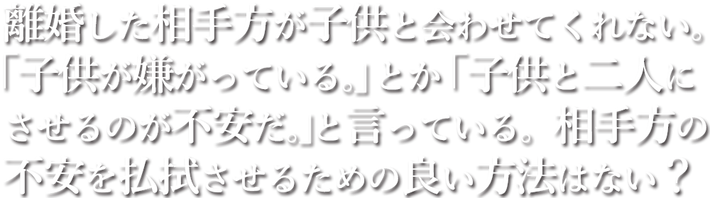 離婚した相手方が子供と会わせてくれない。「子供が嫌がっている。」とか「子供と二人にさせるのが不安だ。」と言っている。相手方の不安を払拭させるための良い方法はない？