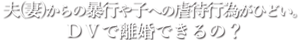 夫(妻)からの暴行や子への虐待行為がひどい。ＤＶで離婚できるの？