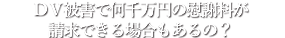 ＤＶ被害で何千万円の慰謝料が請求できる場合もあるの？