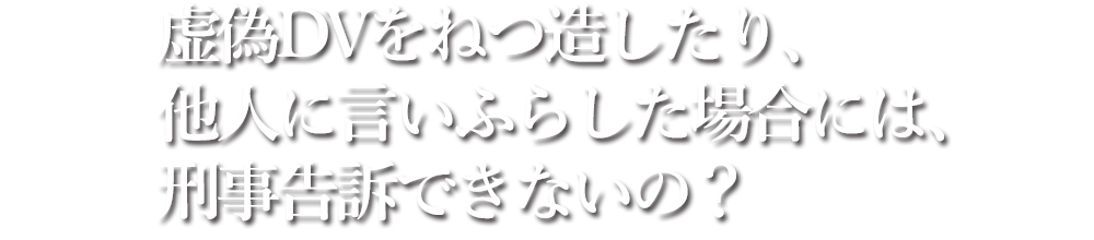 虚偽DVをねつ造したり、他人に言いふらした場合には、刑事告訴できないの？